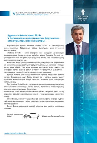 2
Баршаңызды бүгінгі «Astana Invest 2014» V Халықаралық
инвестициялық Форумының ресми ашылумен шын жүректен
құттықтаймын!
«Astana Invest» – әлем елдерінің сан саладағы маңдайалды
мамандарының басын қосатын әмбебап жиын. Осымен бесінші рет
ұйымдастырылып отырған бұл форумның еліміз бен Елордамыздың
дамуына қосатын үлесі зор.
Еліміздегі индустриалды-инновациялық дамудың озық деңгейі мен
ел экономикасына инвестиция тарту жұмыстарының нәтижесі –бүгінде
көрер көзге айқын. Тың идея, ғылыми жетістіктер, жаңа технология
өнімдерін қоғам өміріне батыл енгізетін инновациялық қызметтер –
экономиканы үдемелі ілгерілетудің негізгі өзегі саналады.
Бүгінде Астана қай салада болмасын серпінді қарқынмен дамып
келеді. Елорданың ендігі басты міндеті де – қаланы осынау даму
үрдісінен жаңылдырмай ілгері оздырып, әлемнің үздік шаһарлары
қатарына қосу.
Бұл орайда, бүгінгі басқосу – осы ұлы мұрат жолындағы озық ойлар
мен жасампаз жобаларды ортаға салып, Астананың инвестициялық
әлеуетін анықтайтын жиын болып отыр.
Инвестиция – бұл тек өндіріске қомақты қаржы салу ғана емес, ол ең
алдымен адамзат ақыл-ойының жемісі – тың идеяларды нақты іске
асыру.
Олай болса, осынау іс-шара бизнес саласындағы көкейде жүрген
түйіткілді мәселелердің түйінін тарқатып, дұрыс жол ұсынатындығына
сенім білдіремін.
Бүгінгі Форум жұмысына толағай табыстар мен іскерлік келісімдер
тілеймін.
21.05.2014 ж., Астана қ., Тәуелсіздік Сарайы
ХАЛЫҚАРАЛЫҚ ИНВЕСТИЦИЯЛЫҚ ФОРУМ
V
Құрметті «Astana Invest 2014»
V Халықаралық инвестициялық форумының
қатысушылары және қонақтары!
www.investinastana.kz
Aстана қаласының
Əкімі Иманғали Тасмағамбетов
 