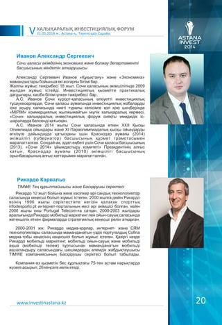 21.05.2014 ж., Астана қ., Тәуелсіздік Сарайы
ХАЛЫҚАРАЛЫҚ ИНВЕСТИЦИЯЛЫҚ ФОРУМ
V
20
Иванов Александр Сергеевич
Александр Сергеевич Иванов «Құқықтану» және «Экономика»
мамандықтары бойынша екі жоғарғы білімі бар.
Жалпы жұмыс тәжірибесі 18 жыл. Сочи қаласының әкімшілігінде 2009
жылдан жұмыс істейді. Инвестициялық қызметте практикалық
дағдылары, кәсіби білімі үлкен тәжірибесі бар.
А.С. Иванов Сочи курорт-қаласының әлеуетті инвестициялық
тұсаукесерлерде, Сочи қаласы аумағында инвестициялық жобаларды
іске асыру саласында ниеті туралы келісімге қол қою шеңберінде
«MIPIM» коммерциялық жылжымайтын мүлік халықаралық көрмесі,
«Сочи» халықаралық инвестициялық форум сияқты имидждік іс-
шараларда белсенді қатысқан.
А.С. Иванов 2014 жылы Сочи қаласында өткен XXII Қысқы
Олимпиада ойындары және XI Параолимпиадалық қысқы ойындарды
өткізуге дайындауда қатысқаны үшін Краснодар аумағы (2014)
әкімшілігі (губернатор) басшысының құрмет грамотасымен
марапатталған. Сондай-ақ, адал еңбегі үшін Сочи қаласы басшысының
(2013), «Сочи 2014» ұйымдастыру комитеті» Президентінің алғыс
хатын, Краснодар аумағы (2010) әкімшілігі басшысының
орынбасарының алғыс хаттарымен марапатталған.
Сочи қаласы əкімдігінің экономика жəне болжау департаменті
басшысының міндетін атқарушысы
www.investinastana.kz
Рикардо Карвальо
Рикардо 12 жыл бойына жеке кәсіпкер әрі сандық технологиялар
саласында кеңесші болып жұмыс істеген. 2000 жылға дейін Рикардо
өзінің 1996 жылы серіктестікте негізін қалаған спорттық
infodesporto.pt интернет-порталының иесі әрі әкімшісі болған, кейін
2000 жылы оны Portugal Telecom-ға сатқан. 2000-2003 жылдары
аралығында Рикардо мобильді маркетинг пен ойын-сауық саласында
жетекшілік еткен фирмаларда стратегиялық кеңесші рөлін атқарған.
2000-2001 жж. Рикардо медиа-қорлар, интернет- және CRM
технологиялары саласында маманданатын үздік португалдық Cofina
медиа-тобы кеңесінің кеңесшісі болып жұмыс істеген. Қазіргі кезде
Рикардо мобильді маркетинг, мобильді ойын-сауық және мобильді
ақша (мобильді төлем) тұрғысынан маманданатын мобильді
ақшаландыру саласындағы шешімдердің әлемдік жабдықтаушысы
TIMWE компаниясының Басқарушы серіктесі болып табылады.
Компания өз қызметін бес құрлықтағы 75-тен астам нарықтарда
жүзеге асырып, 26 кеңсеге иелік етеді.
TIMWE Тең құрылтайшысы жəне Басқарушы серіктесі
 