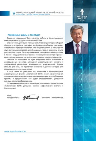 24
Сердечно поздравляю Вас с началом работы V Международного
инвестиционного форума «AstanaInvest 2014».
Это значимое для нашей столицы событие с каждым годом набирает
обороты, в его работе участвуют все больше зарубежных партнеров,
инвесторов и предпринимателей, что свидетельствует о расширении
круга актуальных вопросов для обсуждения, уровня доверия и опыта
участвующих сторон. Поэтому проведение такого масштабного форума
в Астане – ведущем экономическом и инновационном центре страны –
имеет важное значение как для региона, так и для государства в целом.
Сегодня мы находимся на пути внедрения новых технологий и
инновационных проектов, улучшения инвестиционного климата и
эффективной реализации экономических возможностей. Астана
открыта для всех, кто проявляет внимание и деловой интерес для
взаимовыгодного сотрудничества.
В этой связи мы убеждены, что нынешний V Международный
инвестиционный форум «AstanaInvest 2014» станет конструктивной
площадкой, генерирующей новые идеи и инициативы, востребованные
проекты и предложения, что будет способствовать успешным
экономическим преобразованиям.
От имени жителей столицы желаю всем участникам и гостям Форума
«AstanaInvest 2014» успешной работы, эффективного диалога и
благополучия!
21.05.2014 г., г. Астана, Дворец Независимости
МЕЖДУНАРОДНЫЙ ИНВЕСТИЦИОННЫЙ ФОРУМ
V
Уважаемые дамы и господа!
www.investinastana.kz
Аким
города Астаны Имангали Тасмагамбетов
 