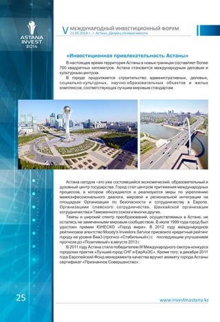 25
21.05.2014 г., г. Астана, Дворец Независимости
МЕЖДУНАРОДНЫЙ ИНВЕСТИЦИОННЫЙ ФОРУМ
V
«Инвестиционная привлекательность Астаны»
В настоящее время территория Астаны в новых границах составляет более
700 квадратных километров. Астана становится международным деловым и
культурным центром.
В городе продолжается строительство административных, деловых,
социально-культурных, научно-образовательных объектов и жилых
комплексов, соответствующих лучшим мировым стандартам.
Астана сегодня –это уже состоявшийся экономический, образовательный и
духовный центр государства. Город стал центром притяжения международных
процессов, в котором обсуждаются и реализуются меры по укреплению
межконфессионального диалога, мировой и региональной интеграции на
площадках Организации по безопасности и сотрудничеству в Европе,
Организациии сламского сотрудничества, Шанхайской организации
сотрудничества и Таможенного союза и многих других.
Темпы и широкий спектр преобразований, осуществляемых в Астане, не
остались не замеченными мировым сообществом. В июле 1999 года город был
удостоен премии ЮНЕСКО «Город мира». В 2012 году международное
рейтинговое агентство Moody's Investors Service присвоило кредитный рейтинг
городу на уровне Ваа3 (прогноз «Стабильный») с последующим улучшением
прогноза до «Позитивный» в августе 2013 г.
В 2011 году Астана стала победителем III Международного смотра-конкурса
городских практик «Лучший город СНГ и ЕврАзЭС». Кроме того, в декабре 2011
года Европейский Фонд менеджмента качества вручил акимату города Астаны
сертификат «Признанное Совершенство».
www.investinastana.kz
 