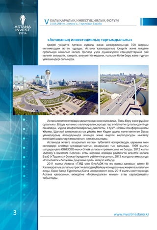 3
21.05.2014 ж., Астана қ., Тәуелсіздік Сарайы
ХАЛЫҚАРАЛЫҚ ИНВЕСТИЦИЯЛЫҚ ФОРУМ
V
«Астананың инвестициялық тартымдылығы»
Қазіргі уақытта Астана аумағы жаңа шекараларында 700 шаршы
километрден астам құрады. Астана халықаралық іскерлік және мәдени
орталыққа айналып келеді. Қалада үздік дүниежүзілік стандарттарына сай
келетін әкімшілік, іскерлік, әлеуметтік-мәдени, ғылыми-білім беру және тұрғын
үй кешендері салынуда.
Астана мемлекетіміздің қалыптасқан экономикалық, білім беру және рухани
орталығы. Біздің қаламыз халықаралық процестер өткізілетін орталық ретінде
саналады, мұнда конфессияаралық диалогты, ЕҚЫҰ, Ислам Конференциясы
Ұйымы, Шанхай ынтымақтастық ұйымы мен Кеден одағы және көптеген басқа
ұйымдардың алаңдарында әлемдік және өңірлік ықпалдасуды нығайту
жөніндегі шаралар талқыланып, іске асырылады.
Астанада жүзеге асырылып жатқан түбегейлі өзгерістердің қарқыны мен
көлемдері әлемдік қоғамдастықтың назарынан тыс қалмады. 1999 жылғы
шілдеде қала ЮНЕСКО-ның «Əлем қаласы» премиясына ие болды. 2012 жылы
«Moody`s Investors Service» атты жетекші әлемдік рейтингтік агенттік қалаға
Ваа3 («Тұрақты» болжау) кредиттік рейтингін ұсынып, 2013 жылдың тамызында
«Позитивтік» болжамы деңгейіне дейін көтеріп жіберді.
2011 жылы Астана «ТМД мен ЕурАзЭК-тің ең жақсы қаласы» деген ІІІ
Халықаралық қалалық практикалардың байқау-конкурсының жеңімпазы атағын
алды. Одан басқа Еуропалық Сапа менеджменті қоры 2011 жылғы желтоқсанда
Астана қаласының әкімдігіне «Мойындалған кемел» атты сертификатты
табыстады.
www.investinastana.kz
 