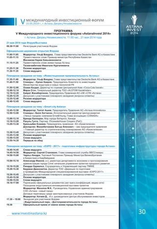 21.05.2014 г., г. Астана, Дворец Независимости
МЕЖДУНАРОДНЫЙ ИНВЕСТИЦИОННЫЙ ФОРУМ
V
ПРОГРАММА
V Международного инвестиционного форума «AstanaInvest 2014»
30www.investinastana.kz
г. Астана, Дворец Независимости, 11.00 час., 21 мая 2014 года
21 мая 2014 года Форум/Выставка
09.30-11.00 Регистрация участников Форума
Официальная церемония открытия Форума
11.00-11.05
11.05-11.15
11.15-11.25
11.25-11.30
11.30-11.35
Модератор: Ульф Вокурка, Глава представительства Deutsche Bank AG в Казахстане
Приветственное слово Премьер-министра Республики Казахстан
Масимова Карим Кажымкановича
Приветственное слово акима города Астаны
Тасмагамбетова Имангали Нургалиевича
Резюме модератора
Слова ведущего
Пленарное заседание на тему: «Инвестиционная привлекательность Астаны»
11.35-11.40
11.40-11.50
11.50-12.00
12.00-12.10
12.10-12.20
12.20-12.35
12.35-12.40
12.40-12.45
Модератор: Ульф Вокурка, Глава представительства Deutsche Bank AG в Казахстане
Спикеры: - Ерлан Хаиров, Председатель Комитета по инвестициям
Министерства индустрии и новых технологий РК
Осман Каздал, Директор по странам Центральной Азии «Coca-Cola Icecek»
Марэк Стэч, Генеральный директор ТОО «ALSTOM Kazakhstan»
Кайрат Жанабергенов, Председатель Правления АО «НК «СПК «Астана»
Дискуссия с участниками пленарного заседания (вопросы-ответы)
Резюме модератора
Слова ведущего
Пленарное заседание на тему: «Smart city Astana»
12.45-12.50
12.50-13.00
13.00-13.10
13.10-13.20
13.20-13.30
13.30-13.45
13.45-13.50
13.50-13.55
13.55-14.35
Модератор: Талгат Ашим, Председатель Правления АО «Астана Innovations»
Спикеры:- Билл Хатчисон, Исполнительный директор Центра развития
«Умных городов» компании Ernst&Young, Глава ассоциации i-CANADA»
Бренда Халлоран, Мэр города Ватерлоо, Канада
Рахуль Гупта, Партнер Pricewaterhouse Coopers (PwC)
Куанышбек Есекеев, Председатель правления АО «Казактелеком»
Докладчик: Маханбетажиев Батыр Апенович – зам.председателя правления
– Главный директор по стратегическому планированию АО «Казактелеком»
Дискуссия с участниками пленарного заседания (вопросы-ответы)
Резюме модератора
Слова ведущего
Перерыв на обед
Пленарное заседание на тему: «EXPO - 2017» - подготовка инфраструктуры города Астана»
14.40-14.45
14.45-14.50
14.50-15.00
15.00-15.10
15.10-15.20
15.20-15.30
15.30-15.45
15.45-15.50
15.50-15.55
16.10-17.00
17.30 – 19.00
19.30
Слова ведущего
Модератор: Сергей Становкин, Глава коммерческой службы BBCСпикеры:
Чарльз Хендри, Торговый Посланник Премьер Министра Великобритании
в Казахстане и Азербайджане
Александр Иванов, и.о. директора департамента экономики и прогнозирования
администрации города Сочи/ начальник управления проектов городского развития
Рикардо Карвальо, Соучредитель и Управляющий партнер TIMWE
Бауржан Джансеитов, Директор ТОО «Дирекция по подготовке
и проведению Международной специализированной выставки «EXPO-2017»
Дискуссия с участниками пленарного заседания (вопросы-ответы)
Резюме модератора
Слова ведущего
Подписание официальных документов (зал пресс-конференций, медиа сити)
Посещение индустриально-инновационной выставки проектов
Модератор: Маселов М.Х., Руководитель Управления администрирования
СЭЗ «Астана - новый город»
Деловые переговоры среди заинтересованных участников Форума
Модератор: Катаев Д., И.о. руководителя Центра обслуживания инвесторов
Экскурсия для участников Форума:
- Индустриальный парк, - Достопримечательности города Астаны
Официальный прием от имени акима города Астаны
 