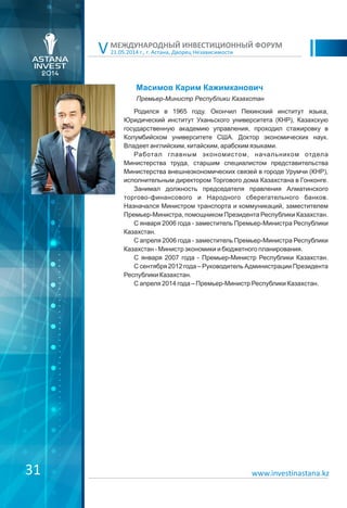 21.05.2014 г., г. Астана, Дворец Независимости
МЕЖДУНАРОДНЫЙ ИНВЕСТИЦИОННЫЙ ФОРУМ
V
Масимов Карим Кажимканович
Родился в 1965 году. Окончил Пекинский институт языка,
Юридический институт Уханьского университета (КНР), Казахскую
государственную академию управления, проходил стажировку в
Колумбийском университете США. Доктор экономических наук.
Владеет английским, китайским, арабским языками.
Работал главным экономистом, начальником отдела
Министерства труда, старшим специалистом представительства
Министерства внешнеэкономических связей в городе Урумчи (КНР),
исполнительным директором Торгового дома Казахстана в Гонконге.
Занимал должность председателя правления Алматинского
торгово-финансового и Народного сберегательного банков.
Назначался Министром транспорта и коммуникаций, заместителем
Премьер-Министра, помощником Президента Республики Казахстан.
С января 2006 года - заместитель Премьер-Министра Республики
Казахстан.
С апреля 2006 года - заместитель Премьер-Министра Республики
Казахстан - Министр экономики и бюджетного планирования.
С января 2007 года - Премьер-Министр Республики Казахстан.
С сентября 2012 года – Руководитель Администрации Президента
Республики Казахстан.
С апреля 2014 года – Премьер-Министр Республики Казахстан.
31 www.investinastana.kz
Премьер-Министр Республики Казахстан
 