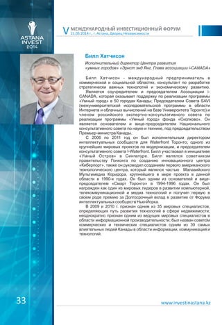 21.05.2014 г., г. Астана, Дворец Независимости
МЕЖДУНАРОДНЫЙ ИНВЕСТИЦИОННЫЙ ФОРУМ
V
www.investinastana.kz
Билл Хатчисон
Билл Хатчисон - международный предприниматель в
коммерческой и социальной областях, консультант по разработке
стратегически важных технологий и экономическому развитию.
Является соучредителем и председателем Ассоциации i-
CANADA, которая оказывает поддержку по реализации программы
«Умный город» в 50 городах Канады; Председателем Cовета SAVI
(межуниверситетской исследовательской программы в области
Интернета и облачных вычислений на базе Университета Торонто) и
членом российского экспертно-консультативного совета по
реализации программы «Умный город» фонда «Сколково». Он
является основателем и вице-председателем Национального
консультативного совета по науке и технике, под председательством
Премьер-министра Канады.
С 2006 по 2011 год он был исполнительным директором
интеллектуальных сообществ для Waterfront Торонто, одного из
крупнейших мировых проектов по модернизации, и председателем
консультативного совета I-Waterfront. Билл участвовал в инициативе
«Умный Остров» в Сингапуре. Билл являлся советником
правительству Гонконга по созданию инновационного центра
«Киберпорт», также он руководил созданием первого американского
технологического центра, который являлся частью Малазийского
Мультимедиа Коридора, крупнейшего в мире проекта в данной
области в 1990-x годах. Он был одним из основателей и вице-
председателем «Смарт Торонто» в 1994-1996 годах. Он был
награжден как один из мировых лидеров в развитии компьютерной,
телекоммуникационной и медиа технологий и получил первую в
своем роде премию за Долгосрочный вклад в развитие от Форума
интеллектуальных сообществ Нью-Йорка.
В 2009 и 2010 г. признан одним из 35 мировых специалистов,
определяющих путь развития технологий в сфере недвижимости;
неоднократно признан одним из ведущих мировых специалистов в
области информационной производительности; был назван советом
коммерческих и технических специалистов одним из 30 самых
влиятельных людей Канады в области информации, коммуникаций и
технологий.
Исполнительный директор Центра развития
«умных городов» «Эрнст энд Янг, Глава ассоциации i-CANADA»
33
 