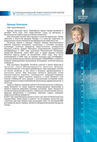 21.05.2014 г., г. Астана, Дворец Независимости
МЕЖДУНАРОДНЫЙ ИНВЕСТИЦИОННЫЙ ФОРУМ
V
34www.investinastana.kz
Бренда Халлоран
Бренда Халлоран была переизбрана мэром города Ватерлоо в
октябре 2010 года. Она представляет город на Ватерлоо в
Региональном Совете и других советах и комитетах.
Мэр Халлоран начала свою карьеру в качестве медсестры. Позже
работала в Агентстве Доходов Канады и в качестве советника по
разрешению спорных вопросов при федеральном правительстве.
Почетные звания и награды: Лауреат Премии Бриллиантового
Юбилея Королевы Елизаветы, выпускница с отличием колледжа
Conestoga, почетный профессор педагогического университета
Юньнань в Китае, премия «Женщины сопротивления» университета
УилфридЛорье в 2005 году, отличница Региональной Программы
Лидерства Ватерлоо, класс 2004 года, а также лауреат «Canada
Revenue Agency Award of Excellence» 2002 года. Она была
номинирована в 2006 году на премию женщина года Октоберфест,
получила гуманитарную премию организации «WalkWithMe» и является
бывшим председателем выпускников Ассоциации интеллектуальных
сообществ.
Мэр Халлоран принимает активное участие в жизни общества в
к ач е с т в е ч л е н а М е ж д у н а р од н о го ж е н с к о го ф о р у м а ,
«ZontaInternational» и Ротари-клуба Ватерлоо. Она принимает участие
во многих вопросах, в том числе в вопросах здравоохранения и
доступного жилья. Мэр Халлоран является движущей силой
консультативного комитета, посвященного совершенствованию
условий жизни людей пожилого возраста, и город Ватерлоо стал
членом Глобальной сети городов с улучшенными условиями жизни
людей пожилого возраста Всемирной организации здравоохранения, в
2012 году.
Один из первых в мировом рейтинге интеллектуальных сообществ,
город Ватерлоо по праву гордится международным признанием в
области развития движимой знаниями экономики. Здесь базируются
основные компании-работодатели, глобальные аналитические центры,
ведущие финансовые и страховые компании страны, всемирно
известные учебные заведения.
В 2007 году город Ватерлоо вошел в число топ семи интеллектуальных
городов мира, также входит в рейтинг топ 20 мировых экосистем для
стартапов, два года подряд город выигрывает грант по программе IBM
для развития умных городов, является обладателем множества других
наград.
Мэр Город Ватерлоо
 