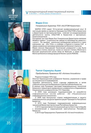 21.05.2014 г., г. Астана, Дворец Независимости
МЕЖДУНАРОДНЫЙ ИНВЕСТИЦИОННЫЙ ФОРУМ
V
Марек Стэч
МАРЕК СТЕЧ имеет 18-ти-летний профессиональный опыт. В
настоящее время он является Президентом АЛЬСТОМ в Казахстане
и Директором по Центральной Азии, отвечает за координирование
деятельности группы АЛЬСТОМ в Казахстане и Центрально-
Азиатском регионе.
Последние три года Марек был Генеральным Директором компании
Жамбыл Цемент (строительство завода по производству цемента с
«нуля»). Он занимал различные руководящие должности в таких
компаниях, как «Rio Tinto» и «Lafarge» в Европе и странах СНГ в
сфере управления производством/развития бизнеса/ стратегии.
Марек окончил Варшавский Технический университет и ему была
присвоена степень магистра, позже он получил степень Магистра в
Высшей национальной школе связи во Франции, а также степень
Магистра бизнеса в международной бизнес-школе INSEAD.
Генеральный директор ТОО «ALSTOM Казахстан»
Талгат Серикулы Ашим
Родился 4 января 1972 года.
Окончил Карагандинский университет бизнеса, управления и права
по специальности правоведение.
Трудовую деятельность начал старшим референтом, а затем
главным консультантом Верховного Суда Республики Казахстан.
В разные года Руководил Центрами информационных технологий
Казахского гуманитарно-юридического университета и Евразийского
Национального университета им. Л.Н. Гумилева.
С 2005 года руководил подразделением по разработке
информационных систем работал АО «Национальные
информационные технологии».
С 2008 года Консультант отдела информатизации и защиты
информационных ресурсов Администрации Президента Республики
Казахстан.
С 2010 года Руководил подразделением информационных
технологий Министерства юстиции Республики Казахстан.
С 2012 года возглавлял Ситуационный центр Агентства по борьбе
с экономический и коррупционной преступностью Республики
Казахстан.
С 2014 года Председатель Правления АО «Астана Innovations».
Председатель Правления АО «Астана Innovations»
www.investinastana.kz35
 