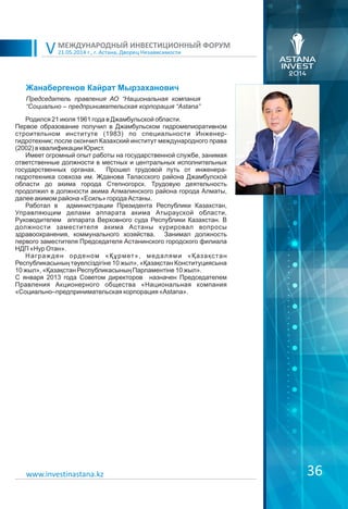 21.05.2014 г., г. Астана, Дворец Независимости
МЕЖДУНАРОДНЫЙ ИНВЕСТИЦИОННЫЙ ФОРУМ
V
36
Жанабергенов Кайрат Мырзаханович
Родился 21 июля 1961 года в Джамбульской области.
Первое образование получил в Джамбульском гидромелиоративном
строительном институте (1983) по специальности Инженер-
гидротехник; после окончил Казахский институт международного права
(2002) в квалификации Юрист.
Имеет огромный опыт работы на государственной службе, занимая
ответственные должности в местных и центральных исполнительных
государственных органах. Прошел трудовой путь от инженера-
гидротехника совхоза им. Жданова Таласского района Джамбулской
области до акима города Степногорск. Трудовую деятельность
продолжил в должности акима Алмалинского района города Алматы,
далее акимом района «Есиль» города Астаны.
Работал в администрации Президента Республики Казахстан,
Управляющим делами аппарата акима Атырауской области,
Руководителем аппарата Верховного суда Республики Казахстан. В
должности заместителя акима Астаны курировал вопросы
здравоохранения, коммунального хозяйства. Занимал должность
первого заместителя Председателя Астанинского городского филиала
НДП «Нур Отан».
Награжден орденом «Құрмет», медалями «Қазақстан
Республикасының тәуелсіздігіне 10 жыл», «Қазақстан Конституциясына
10 жыл», «Қазақстан Республикасының Парламентіне 10 жыл».
С января 2013 года Советом директоров назначен Председателем
Правления Акционерного общества «Национальная компания
«Социально–предпринимательская корпорация «Astana».
Председатель правления АО “Национальная компания
“Социально – предпринимательская корпорация “Astana”
www.investinastana.kz
 