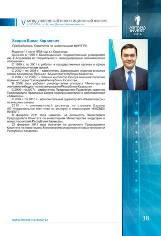 21.05.2014 г., г. Астана, Дворец Независимости
МЕЖДУНАРОДНЫЙ ИНВЕСТИЦИОННЫЙ ФОРУМ
V
38www.investinastana.kz
Хаиров Ерлан Картаевич
Родился 15 июня 1978 года в г. Караганде.
Окончил в 1999 г. Карагандинский государственный университет
им. Е.А.Букетова по специальности «международные экономические
отношения».
С 1999 г. по 2001 г. работал в государственных органах в сфере
внешнеэкономических связей.
С 2002 г. по 2004 г. - заместитель Заведующего отделом внешних
связей Канцелярии Премьер - Министра Республики Казахстан.
С 2004 г. по 2006 г. - главный инспектор Центра внешней политики
Администрации Президента Республики Казахстан.
В 2006 году работал руководителем аппарата Министерства
экономики и бюджетного планирования Республики Казахстан.
С 2006 г. по 2007 г. - заместитель Председателя Правления, советник
Председателя Правления Союза предпринимателей и работодателей
«Атамекен».
С 2007 г. по 2010 г. - исполнительный директор АО «Казахтелеком»
по внешним связям.
2010 г. – региональный директор по странам Европы
АО «Национальное Агентство по экспорту и инвестициям «KAZNEX
INVEST».
В феврале 2011 года назначен на должность Заместителя
Председателя Комитета по инвестициям Министерства индустрии и
новых технологий Республики Казахстан.
22 февраля 2013 года назначен на должность Председателя
Комитета по инвестициям Министерства индустрии и новых технологий
Республики Казахстан.
Председатель Комитета по инвестициям МИНТ РК
 