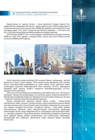 21.05.2014 ж., Астана қ., Тәуелсіздік Сарайы
ХАЛЫҚАРАЛЫҚ ИНВЕСТИЦИЯЛЫҚ ФОРУМ
V
Негізгі капиталға инвестициялар 2014 жылдың бірінші тоқсанында жай-күй
бойынша 70 млрд. теңгені құрады, 2013 жылдың ұқсас мерзімінен 8,2% жоғары
болып саналады.Инвестициялардың ең үлкен көлемі негізгі капиталға келесі
салалардың арасынан байқалуда:көлік және қоймалау (34,9%), мемлекеттік
басқарма және қорғану, міндетті әлеуметтік қамтамасыздандыру (27,4%),
құрылыс (9,0%) салалары.
2001 жылы Астана дамуының динамикасын қамтамасыз ету үшін, «Астананың
өркендеуі – Қазақстанның өркендеуі» атты қаланың дамуы бойынша мемлекеттік
бағдарлама щеңберінде Қазақстан Президентінің тапсырмасы бойынша «Астана
– жаңа қала» арнайы экономикалық аймағы құрылды.
Мұнда жеңілдетілген құқықтық режим жұмыс істейді. Инвесторлар
корпоративтік табыс салығын, мүлікке салықты, жер учаскелерінің меншік иелері
үшін жер салығын және 10 жылға дейін жер учаскелерін пайдаланғаны үшін жалға
алу төлемін төлеуден босатылған. Сондай-ақ «Астана – жаңа қала» арнайы
экокномикалық аймақтың жаңа әкімшілік-іскерлік орталығының аумағында
объектілерді салған кезде пайдаланылатын тауарлардың жеткізушілерінің ҚҚС-
ты қайтаруы көзделген. Одан басқа арнайы экономикалық аймақтың аумағында
еркін кедендік аймағы режимі қолданылады, яғни инвесторлар тауарларды,
материалдар мен жабдықты импорттаған кезде кедендік бажды төлеуден
босатылған.
Қазақстанның ел ордасы Астана – алып мегаполис болуды мақсат етіп,
жеделдетілген қарқынмен ниеттенген қазіргі заманғы қала. 2000 жылдан бастап
Астана қаласының жалпы өңірлік өнімі (ЖӨӨ) бір адамаға есептегенде 26,8 мың
долларды құрап, 24,1 есеге, халықтың жан басына шаққанда – 14,5 есеге өсіп
кетті. Бұл Еуропалық Одақтың кейбір ең дамыған елдерінің деңгейі.
2013 жылдың ЖӨӨ 2,7 млн. теңгені құрады, республикалық көлемде қаланың
ЖӨӨ-нің үлесі 9,4% құрады. Сонымен бірге, шағын және орта бизнес көлемі
астананың ЖӨӨ-де 60% құрады.
4www.investinastana.kz
 