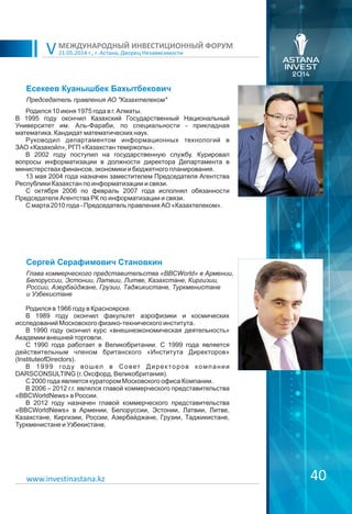 21.05.2014 г., г. Астана, Дворец Независимости
МЕЖДУНАРОДНЫЙ ИНВЕСТИЦИОННЫЙ ФОРУМ
V
40
Есекеев Куанышбек Бахытбекович
Родился 10 июня 1975 года в г. Алматы.
В 1995 году окончил Казахский Государственный Национальный
Университет им. Аль-Фараби, по специальности - прикладная
математика. Кандидат математических наук.
Руководил департаментом информационных технологий в
ЗАО «Казахойл», РГП «Казахстан теміржолы».
В 2002 году поступил на государственную службу. Курировал
вопросы информатизации в должности директора Департамента в
министерствах финансов, экономики и бюджетного планирования.
13 мая 2004 года назначен заместителем Председателя Агентства
Республики Казахстан по информатизации и связи.
С октября 2006 по февраль 2007 года исполнял обязанности
Председателя Агентства РК по информатизации и связи.
С марта 2010 года - Председатель правления АО «Казахтелеком».
Председатель правления АО "Казахтелеком"
www.investinastana.kz
Сергей Серафимович Становкин
Родился в 1966 году в Красноярске.
В 1989 году окончил факультет аэрофизики и космических
исследований Московского физико-технического института.
В 1990 году окончил курс «внешнеэкономическая деятельность»
Академии внешней торговли.
С 1990 года работает в Великобритании. С 1999 года является
действительным членом британского «Института Директоров»
(InstituteofDirectors).
В 1999 году вошел в Совет Директоров компании
DARSCONSULTING (г. Оксфорд, Великобритания).
С 2000 года является куратором Московского офиса Компании.
В 2006 – 2012 г.г. являлся главой коммерческого представительства
«BBCWorldNews» в России.
В 2012 году назначен главой коммерческого представительства
«BBCWorldNews» в Армении, Белоруссии, Эстонии, Латвии, Литве,
Казахстане, Киргизии, России, Азербайджане, Грузии, Таджикистане,
Туркменистане и Узбекистане.
Глава коммерческого представительства «BBCWorld» в Армении,
Белоруссии, Эстонии, Латвии, Литве, Казахстане, Киргизии,
России, Азербайджане, Грузии, Таджикистане, Туркменистане
и Узбекистане
 