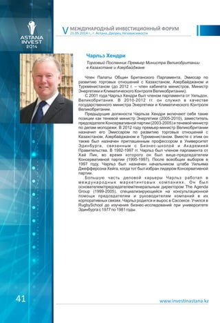 21.05.2014 г., г. Астана, Дворец Независимости
МЕЖДУНАРОДНЫЙ ИНВЕСТИЦИОННЫЙ ФОРУМ
V
Чарльз Хендри
Член Палаты Общин Британского Парламента, Эмиссар по
развитию торговых отношений с Казахстаном, Азербайджаном и
Туркменистаном (до 2012 г. – член кабинета министров, Министр
Энергетики и Климатического Контроля Великобритании).
С 2001 года Чарльз Хендри был членом парламента от Уильдон,
Великобритания. В 2010-2012 гг. он служил в качестве
государственного министра Энергетики и Климатического Контроля
Великобритании.
Предыдущие должности Чарльза Хендри включают себя такие
позиции как теневой министр Энергетики (2005-2010), заместитель
председателя Консервативной партии (2003-2005) и теневой министр
по делам молодежи. В 2012 году премьер-министр Великобритании
назначил его Эмиссаром по развитию торговых отношений с
Казахстаном, Азербайджаном и Туркменистаном. Вместе с этим он
также был назначен приглашенным профессором в Университет
Эдинбурга, связанным с Бизнес-школой и Академией
Правительства. В 1992-1997 гг. Чарльз был членом парламента от
Хай Пик, во время которого он был вице-председателем
Консервативной партии (1995-1997). После всеобщих выборов в
1997 году, Чарльз был назначен начальником штаба Уильяма
Джефферсона Хейга, когда тот был избран лидером Консервативной
партии.
Большую часть деловой карьеры Чарльз работал в
международных марк етинговых к омпаниях. Он был
основателем/председателем/генеральным директором The Agenda
Group (1999-2005), специализирующейся на консультационной
помощи председателям и руководителям компаний в их
корпоративных связях. Чарльз родился и вырос в Сассексе. Учился в
RugbySchool до изучения бизнес-исследований при университете
Эдинбурга с 1977 по 1981 годы.
Торговый Посланник Премьер Министра Великобритании
в Казахстане и Азербайджане
www.investinastana.kz41
 