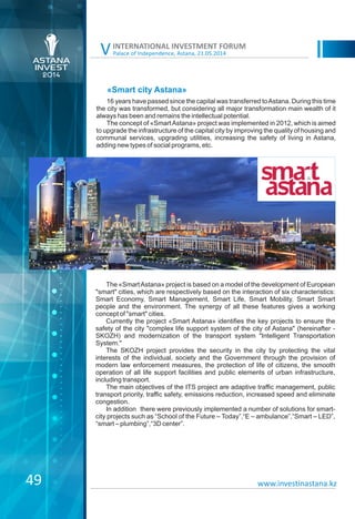 Palace of Independence, Astana, 21.05.2014
INTERNATIONAL INVESTMENT FORUM
V
«Smart city Astana»
16 years have passed since the capital was transferred toAstana. During this time
the city was transformed, but considering all major transformation main wealth of it
always has been and remains the intellectual potential.
The concept of «SmartAstana» project was implemented in 2012, which is aimed
to upgrade the infrastructure of the capital city by improving the quality of housing and
communal services, upgrading utilities, increasing the safety of living in Astana,
adding new types of social programs, etc.
The «SmartAstana» project is based on a model of the development of European
"smart" cities, which are respectively based on the interaction of six characteristics:
Smart Economy, Smart Management, Smart Life, Smart Mobility, Smart Smart
people and the environment. The synergy of all these features gives a working
concept of "smart" cities.
Currently the project «Smart Astana» identifies the key projects to ensure the
safety of the city "complex life support system of the city of Astana" (hereinafter -
SKOZH) and modernization of the transport system "Intelligent Transportation
System."
The SKOZH project provides the security in the city by protecting the vital
interests of the individual, society and the Government through the provision of
modern law enforcement measures, the protection of life of citizens, the smooth
operation of all life support facilities and public elements of urban infrastructure,
including transport.
The main objectives of the ITS project are adaptive traffic management, public
transport priority, traffic safety, emissions reduction, increased speed and eliminate
congestion.
In addition there were previously implemented a number of solutions for smart-
city projects such as “School of the Future – Today”,“E – ambulance”,“Smart – LED”,
“smart – plumbing”,“3D center”.
49 www.investinastana.kz
 