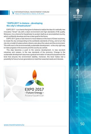 Palace of Independence, Astana, 21.05.2014
INTERNATIONAL INVESTMENT FORUM
V
EXPO 2017 - is a chance that given toAstana to realize the idea of ​​a radically new
innovative “Smart” city with a clean environment and high standards of life quality.
Moreover, it is a chance for Kazakhstan to acclaim itself as an accomplished country,
which confidently develops and has a clear goal for the future.
EXPO 2017 gives a real chance to move Astana on the track of Green economy,
to create the city corresponding to the worldwide standards of living, and to turn the
city into a model of a place where citizens care about the nature and the environment.
The shift-over to the environmentally sustainable development - is the only right way
to make progress in the economy and the country as a whole.
This step becomes a push to the science development, to new eco-tech
industries and careers, to the new standards of the economy. Change to the
sustainable development assumes a gradual renovation of natural ecosystems to the
level that ensures the environment stability; moreover, this level makes real a
possibility for future human generations to meet their essential needs and interests.
“EXPO-2017 in Astana - developing
the city's infrastructure”
50www.investinastana.kz
 