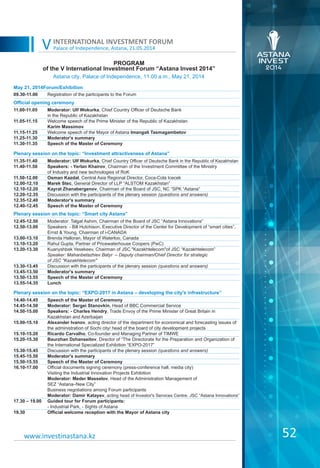 Palace of Independence, Astana, 21.05.2014
INTERNATIONAL INVESTMENT FORUM
V
PROGRAM
of the V International Investment Forum “Astana Invest 2014”
52www.investinastana.kz
Astana city, Palace of Independence, 11.00 a.m., May 21, 2014
May 21, 2014Forum/Exhibition
09.30-11.00 Registration of the participants to the Forum
Official opening ceremony
11.00-11.05
11.05-11.15
11.15-11.25
11.25-11.30
11.30-11.35
Moderator: Ulf Wokurka, Chief Country Officer of Deutsche Bank
in the Republic of Kazakhstan
Welcome speech of the Prime Minister of the Republic of Kazakhstan
Karim Massimov
Welcome speech of the Mayor of Astana Imangali Tasmagambetov
Moderator's summary
Speech of the Master of Ceremony
Plenary session on the topic: “Investment attractiveness of Astana”
11.35-11.40
11.40-11.50
11.50-12.00
12.00-12.10
12.10-12.20
12.20-12.35
12.35-12.40
12.40-12.45
Moderator: Ulf Wokurka, Chief Country Officer of Deutsche Bank in the Republic of Kazakhstan
Speakers: - Yerlan Khairov, Chairman of the Investment Committee of the Ministry
of Industry and new technologies of RoK
Osman Kazdal, Central Asia Regional Director, Coca-Cola Icecek
Marek Stec, General Director of LLP “ALSTOM Kazakhstan”
Kayrat Zhanabergenov, Chairman of the Board of JSC, NC “SPK “Astana”
Discussion with the participants of the plenary session (questions and answers)
Moderator's summary
Speech of the Master of Ceremony
Plenary session on the topic: “Smart city Astana”
12.45-12.50
12.50-13.00
13.00-13.10
13.10-13.20
13.20-13.30
13.30-13.45
13.45-13.50
13.50-13.55
13.55-14.35
Moderator: Talgat Ashim, Chairman of the Board of JSC “Astana Innovations”
Speakers: - Bill Hutchison, Executive Director of the Center for Development of “smart cities”,
Ernst & Young, Chairman of i-CANADA
Brenda Halloran, Mayor of Waterloo, Canada
Rahul Gupta, Partner of Pricewaterhouse Coopers (PwC)
Kuanyshbek Yesekeev, Chairman of JSC "Kazakhtelecom"of JSC “Kazakhtelecom”
Speaker: Mahanbetazhiev Batyr – Deputy chairman/Chief Director for strategic
of JSC "Kazakhtelecom"
Discussion with the participants of the plenary session (questions and answers)
Moderator's summary
Speech of the Master of Ceremony
Lunch
Plenary session on the topic: “EXPO-2017 in Astana – developing the city's infrastructure”
14.40-14.45
14.45-14.50
14.50-15.00
15.00-15.10
15.10-15.20
15.20-15.30
15.30-15.45
15.45-15.50
15.50-15.55
16.10-17.00
17.30 – 19.00
19.30
Speech of the Master of Ceremony
Moderator: Sergei Stanovkin, Head of BBC Commercial Service
Speakers: - Charles Hendry, Trade Envoy of the Prime Minister of Great Britain in
Kazakhstan and Azerbaijan
Alexander Ivanov, acting director of the department for economical and forecasting issues of
the administration of Sochi city/ head of the board of city development projects
Ricardo Carvalho, Co-founder and Managing Partner of TIMWE
Baurzhan Dzhanseitov, Director of “The Directorate for the Preparation and Organization of
the International Specialized Exhibition “EXPO-2017”
Discussion with the participants of the plenary session (questions and answers)
Moderator's summary
Speech of the Master of Ceremony
Official documents signing ceremony (press-conference hall, media city)
Visiting the Industrial Innovation Projects Exhibition
Moderator: Meder Masselov, Head of the Administration Management of
SEZ “Astana–New City”
Business negotiations among Forum participants
Moderator: Damir Katayev, acting head of Investor's Services Centre, JSC “Astana Innovations”
Guided tour for Forum participants:
- Industrial Park, - Sights of Astana
Official welcome reception with the Mayor of Astana city
 