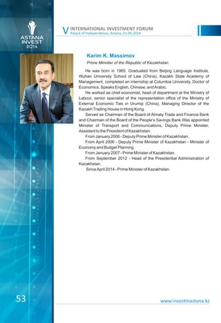 Palace of Independence, Astana, 21.05.2014
INTERNATIONAL INVESTMENT FORUM
V
Karim K. Massimov
He was born in 1965. Graduated from Beijing Language Institute,
Wuhan University School of Law (China), Kazakh State Academy of
Management, completed an internship at Columbia University. Doctor of
Economics. Speaks English, Chinese, andArabic.
He worked as chief economist, head of department at the Ministry of
Labour, senior specialist of the representation office of the Ministry of
External Economic Ties in Urumqi (China), Managing Director of the
KazakhTrading House in Hong Kong.
Served as Chairman of the Board of Almaty Trade and Finance Bank
and Chairman of the Board of the People's Savings Bank.Was appointed
Minister of Transport and Communications, Deputy Prime Minister,
Assistant to the President of Kazakhstan.
From January 2006 - Deputy Prime Minister of Kazakhstan.
From April 2006 - Deputy Prime Minister of Kazakhstan - Minister of
Economy and Budget Planning.
From January 2007 - Prime Minister of Kazakhstan.
From September 2012 - Head of the Presidential Administration of
Kazakhstan.
SinceApril 2014 - Prime Minister of Kazakhstan.
53 www.investinastana.kz
Prime Minister of the Republic of Kazakhstan
 