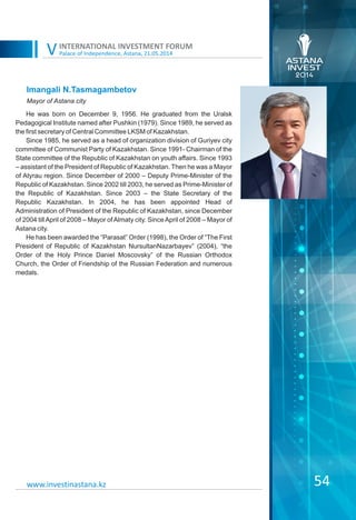 Palace of Independence, Astana, 21.05.2014
INTERNATIONAL INVESTMENT FORUM
V
54
Imangali N.Tasmagambetov
He was born on December 9, 1956. He graduated from the Uralsk
Pedagogical Institute named after Pushkin (1979). Since 1989, he served as
the first secretary of Central Committee LKSM of Kazakhstan.
Since 1985, he served as a head of organization division of Guriyev city
committee of Communist Party of Kazakhstan. Since 1991- Chairman of the
State committee of the Republic of Kazakhstan on youth affairs. Since 1993
– assistant of the President of Republic of Kazakhstan. Then he was a Mayor
of Atyrau region. Since December of 2000 – Deputy Prime-Minister of the
Republic of Kazakhstan. Since 2002 till 2003, he served as Prime-Minister of
the Republic of Kazakhstan. Since 2003 – the State Secretary of the
Republic Kazakhstan. In 2004, he has been appointed Head of
Administration of President of the Republic of Kazakhstan, since December
of 2004 tillApril of 2008 – Mayor ofAlmaty city. SinceApril of 2008 – Mayor of
Astana city.
He has been awarded the “Parasat” Order (1998), the Order of “The First
President of Republic of Kazakhstan NursultanNazarbayev” (2004), “the
Order of the Holy Prince Daniel Moscovsky” of the Russian Orthodox
Church, the Order of Friendship of the Russian Federation and numerous
medals.
Mayor of Astana city
www.investinastana.kz
 