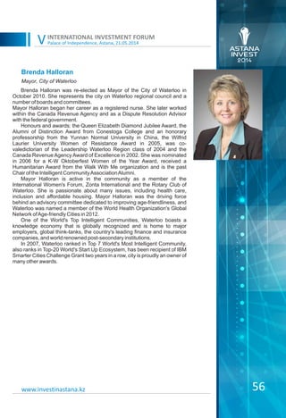 Palace of Independence, Astana, 21.05.2014
INTERNATIONAL INVESTMENT FORUM
V
56www.investinastana.kz
Brenda Halloran
Brenda Halloran was re-elected as Mayor of the City of Waterloo in
October 2010. She represents the city on Waterloo regional council and a
number of boards and committees.
Mayor Halloran began her career as a registered nurse. She later worked
within the Canada Revenue Agency and as a Dispute Resolution Advisor
with the federal government.
Honours and awards: the Queen Elizabeth Diamond Jubilee Award, the
Alumni of Distinction Award from Conestoga College and an honorary
professorship from the Yunnan Normal University in China, the Wilfrid
Laurier University Women of Resistance Award in 2005, was co-
valedictorian of the Leadership Waterloo Region class of 2004 and the
Canada Revenue Agency Award of Excellence in 2002. She was nominated
in 2006 for a K-W Oktoberfest Women of the Year Award, received a
Humanitarian Award from the Walk With Me organization and is the past
Chair of the Intelligent CommunityAssociationAlumni.
Mayor Halloran is active in the community as a member of the
International Women's Forum, Zonta International and the Rotary Club of
Waterloo. She is passionate about many issues, including health care,
inclusion and affordable housing. Mayor Halloran was the driving force
behind an advisory committee dedicated to improving age-friendliness, and
Waterloo was named a member of the World Health Organization's Global
Network ofAge-friendly Cities in 2012.
One of the World's Top Intelligent Communities, Waterloo boasts a
knowledge economy that is globally recognized and is home to major
employers, global think-tanks, the country's leading finance and insurance
companies, and world renowned post-secondary institutions.
In 2007, Waterloo ranked in Top 7 World's Most Intelligent Community,
also ranks in Top-20 World's Start Up Ecosystem, has been recipient of IBM
Smarter Cities Challenge Grant two years in a row, city is proudly an owner of
many other awards.
Mayor, City of Waterloo
 