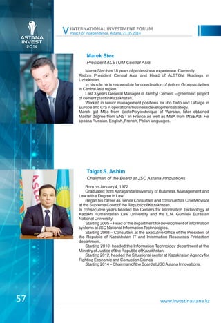Palace of Independence, Astana, 21.05.2014
INTERNATIONAL INVESTMENT FORUM
V
Marek Stec
Marek Stec has 18 years of professional experience. Currently
Alstom President Central Asia and Head of ALSTOM Holdings in
Uzbekistan.
In his role he is responsible for coordination of Alstom Group activities
in CentralAsia region.
Last 3 years General Manager of Jambyl Cement – greenfield project
of cement plant in Kazakhstan.
Worked in senior management positions for Rio Tinto and Lafarge in
Europe and CIS in operations/business development/strategy.
Marek got MSc from EcolePolytechnique of Warsaw, later obtained
Master degree from ENST in France as well as MBA from INSEAD. He
speaks Russian, English, French, Polish languages.
President ALSTOM Central Asia
Talgat S. Ashim
Born on January 4, 1972.
Graduated from Karaganda University of Business, Management and
Law with a Degree in Law.
Began his career as Senior Consultant and continued as ChiefAdvisor
at the Supreme Court of the Republic of Kazakhstan.
In consecutive years headed the Centers for Information Technology at
Kazakh Humanitarian Law University and the L.N. Gumilev Eurasian
National University.
Starting 2005 – Head of the department for development of information
systems at JSC National InformationTechnologies.
Starting 2008 – Consultant at the Executive Office of the President of
the Republic of Kazakhstan IT and Information Resources Protection
department.
Starting 2010, headed the Information Technology department at the
Ministry of Justice of the Republic of Kazakhstan.
Starting 2012, headed the Situational center at KazakhstanAgency for
Fighting Economic and Corruption Crimes
Starting 2014 – Chairman of the Board at JSCAstana Innovations.
Chairman of the Board at JSC Astana Innovations
www.investinastana.kz57
 