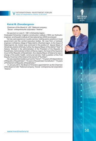 Palace of Independence, Astana, 21.05.2014
INTERNATIONAL INVESTMENT FORUM
V
58
Kairat M. Zhanabergenov
He was born on July 21, 1961 in Dzhambul region.
Graduated Dzhambul irrigative construction institute (1983) as Hydraulic-
engineer; and Kazakh institute of international law (2002) as a lawyer.
He has vast experience in public service, holding senior positions in local
government and the central executive bodies. He rose from a hydraulic
engineer in Zhdanov village of Talas district, Zhambyl region, to the mayor of
Stepnogorsk city. Career was continued in the position of deputy Mayor of
Almalinsky district of Almaty, further the deputy Mayor of the district "Yesil" in
Astana. Worked in the administration of the President of the Republic of
Kazakhstan,Administrator ofAkim ofAtyrau region, the head of the Supreme
Court of the Republic of Kazakhstan. As a deputy Mayor of Astana he was in
charge of the public health, communal service. Hold a position of the First
Deputy Chairman of theAstana City branch of "NurOtan".
He was awarded medals such as the "Honor", "10 years of Independence
of Republic of Kazakhstan", "10 years of Kazakhstan Constitution", "10 years
of Parliament of Republic of Kazakhstan."
In January 2013, the Board of Directors appointed him as the Chairman
of the Board of JSC “National company “Social - entrepreneurial corporation
“Astana”.
Chairman of the Board of JSC “National company
“Social - entrepreneurial corporation “Astana”
www.investinastana.kz
 