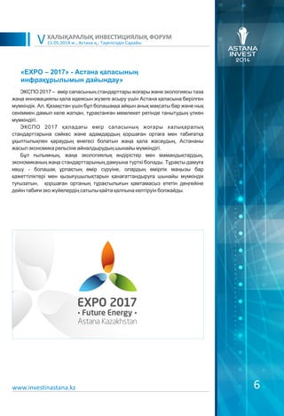 21.05.2014 ж., Астана қ., Тәуелсіздік Сарайы
ХАЛЫҚАРАЛЫҚ ИНВЕСТИЦИЯЛЫҚ ФОРУМ
V
ЭКСПО 2017 – өмір сапасының стандарттары жоғары және экологиясы таза
жаңа инновациялы қала идеясын жүзеге асыру үшін Астана қаласына берілген
мүмкіндік. Ал, Қазақстан үшін бұл болашаққа айқын анық мақсаты бар және нық
сеніммен дамып келе жатқан, тұрақтанған мемлекет ретінде танытудың үлкен
мүмкіндігі.
ЭКСПО 2017 қаладағы өмір сапасының жоғары халықаралық
стандарттарына сәйкес және адамдардың қоршаған ортаға мен табиғатқа
ұқыптылықпен қараудың өнегесі болатын жаңа қала жасаудың, Астананы
жасыл экономика рельсіне айналдырудың шынайы мүмкіндігі.
Бұл ғылымның, жаңа экологиялық өндірістер мен мамандықтардың,
экономиканың жаңа стандарттарының дамуына түрткі болады. Тұрақты дамуға
көшу - болашақ ұрпақтың өмір сүруіне, олардың өмірлік маңызы бар
қажеттіліктері мен қызығушылықтарын қанағаттандыруға шынайы мүмкіндік
туғызатын, қоршаған ортаның тұрақтылығын қамтамасыз ететін деңгейіне
дейін табиғи эко жүйелердің сатылы қайта қалпына келтіруін болжайды.
«EXPO – 2017» - Астана қаласының
инфрақұрылымын дайындау»
6www.investinastana.kz
 
