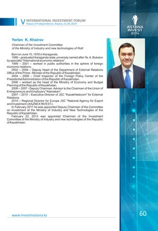 Palace of Independence, Astana, 21.05.2014
INTERNATIONAL INVESTMENT FORUM
V
60www.investinastana.kz
Yerlan K. Khairov
Born on June 15, 1978 in Karaganda.
1999 – graduated Karaganda state university named after Ye.A. Buketov
by specialty “International economic relations”.
1999 – 2001 – worked in public authorities in the sphere of foreign
economic relations.
2002 – 2004 – Deputy Head of the Department of External Relations
Office of the Prime - Minister of the Republic of Kazakhstan.
2004 – 2006 – Chief Inspector of the Foreign Policy Center of the
PresidentialAdministration of the Republic of Kazakhstan.
2006 – worked as the head of the Ministry of Economy and Budget
Planning of the Republic of Kazakhstan.
2006 – 2007 - Deputy Chairman, Advisor to the Chairman of the Union of
Entrepreneurs and Employers "Atameken".
2007 – 2010 – Executive Director of JSC "Kazakhtelecom" for External
Relations.
2010 – Regional Director for Europe JSC "National Agency for Export
and Investment «KAZNEX INVEST».
In February 2011 he was appointed Deputy Chairman of the Committee
on Investment of the Ministry of Industry and New Technologies of the
Republic of Kazakhstan.
February 22, 2013 was appointed Chairman of the Investment
Committee of the Ministry of Industry and new technologies of the Republic
of Kazakhstan.
Chairman of the Investment Committee
of the Ministry of Industry and new technologies of RoK
 