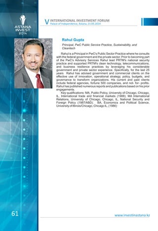 Palace of Independence, Astana, 21.05.2014
INTERNATIONAL INVESTMENT FORUM
V
Rahul Gupta
Rahul is a Principal in PwC's Public Sector Practice where he consults
with the federal government and the private sector. Prior to becoming part
of the PwC's Advisory Services Rahul lead PRTM's national security
practice and supported PRTM's clean technology, telecommunications,
and business resilience practices by leveraging his considerable
government and private sector experience. Specifically, for the last 25
years Rahul has advised government and commercial clients on the
effective use of innovation, operational strategy, policy, budgets, and
governance to transform organizations. His current and past clients
include federal agencies, fortune 500 companies, and not- for- profits.
Rahul has published numerous reports and publications based on his prior
engagements.
Key qualifications: MA, Public Policy, University of Chicago, Chicago,
IL, International trade and financial markets (1988); MA International
Relations, University of Chicago, Chicago, IL, National Security and
Foreign Policy (1987/ABD). BA, Economics and Political Science,
University of Illinois/Chicago, Chicago IL, (1986)
Principal, PwC Public Service Practice, Sustainability, and
Cleantech
www.investinastana.kz61
 