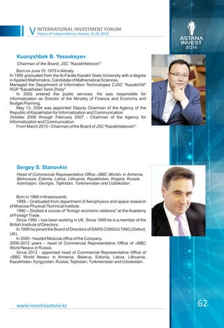Palace of Independence, Astana, 21.05.2014
INTERNATIONAL INVESTMENT FORUM
V
62
Kuanyshbek B. Yessekeyev
Born on June 10, 1975 inAlmaty.
In 1995 graduated from the Al-Farabi Kazakh State University with a degree
inApplied Mathimatics, Candidate of Mathematical Sciences.
Managed the Department of Information Technologies CJSC "KazakhOil"
RGP"KazakhstanTemir Zholy".
In 2002 entered the public services. He was responsible for
informatization as Director of the Ministry of Finance and Economy and
Budget Planning.
May 13, 2004 was appointed Deputy Chairman of the Agency of the
Republic of Kazakhstan for Informatization and Communication.
October 2006 through February 2007 - Chairman of the Agency for
Informatization and Communication.
From March 2010 - Chairman of the Board of JSC "Kazakhtelecom".
Chairman of the Board, JSC "Kazakhtelecom"
www.investinastana.kz
Sergey S. Stanovkin
Born in 1966 in Krasnoyarsk.
1989 – Graduated from department of Aerophysics and space research
of Moscow Physical-Technical Institute.
1990 – Studied a course of "foreign economic relations" at the Academy
of ForeignTrade.
Since 1990 – has been working in UK. Since 1999 he is a member of the
British Institute of Directors.
In 1999 he joined the Board of Directors of DARS CONSULTING (Oxford,
UK).
In 2000 - headed Moscow office of the Company.
2006-2012 years – head of Commercial Representative Office of «BBC
World News» in Russia.
Since 2012 - appointed head of Commercial Representative Office of
«BBC World News» in Armenia, Belarus, Estonia, Latvia, Lithuania,
Kazakhstan, Kyrgyzstan, Russia,Tajikistan,Turkmenistan and Uzbekistan.
Head of Commercial Representative Office «BBC World» in Armenia,
Belorussia, Estonia, Latvia, Lithuania, Kazakhstan, Kirgizia, Russia,
Azerbaijan, Georgia, Tajikistan, Turkmenistan and Uzbekistan
 