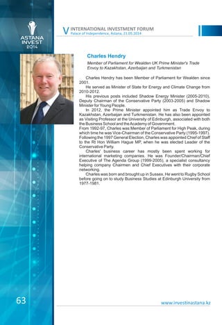 Palace of Independence, Astana, 21.05.2014
INTERNATIONAL INVESTMENT FORUM
V
Charles Hendry
Charles Hendry has been Member of Parliament for Wealden since
2001.
He served as Minister of State for Energy and Climate Change from
2010-2012.
His previous posts included Shadow Energy Minister (2005-2010),
Deputy Chairman of the Conservative Party (2003-2005) and Shadow
Minister forYoung People.
In 2012, the Prime Minister appointed him as Trade Envoy to
Kazakhstan, Azerbaijan and Turkmenistan. He has also been appointed
as Visiting Professor at the University of Edinburgh, associated with both
the Business School and theAcademy of Government.
From 1992-97, Charles was Member of Parliament for High Peak, during
which time he was Vice-Chairman of the Conservative Party (1995-1997).
Following the 1997 General Election, Charles was appointed Chief of Staff
to the Rt Hon William Hague MP, when he was elected Leader of the
Conservative Party.
Charles' business career has mostly been spent working for
international marketing companies. He was Founder/Chairman/Chief
Executive of The Agenda Group (1999-2005), a specialist consultancy
helping company Chairmen and Chief Executives with their corporate
networking.
Charles was born and brought up in Sussex. He went to Rugby School
before going on to study Business Studies at Edinburgh University from
1977-1981.
Member of Parliament for Wealden UK Prime Minister's Trade
Envoy to Kazakhstan, Azerbaijan and Turkmenistan
www.investinastana.kz63
 