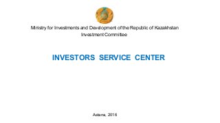 Ministry for Investments and Development of the Republic of Kazakhstan
Investment Committee
INVESTORS SERVICE CENTER
Astana, 2016
 