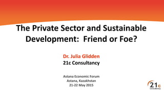 The Private Sector and Sustainable
Development: Friend or Foe?
Dr. Julia Glidden
21c Consultancy
Astana Economic Forum
Astana, Kazakhstan
21-22 May 2015
 