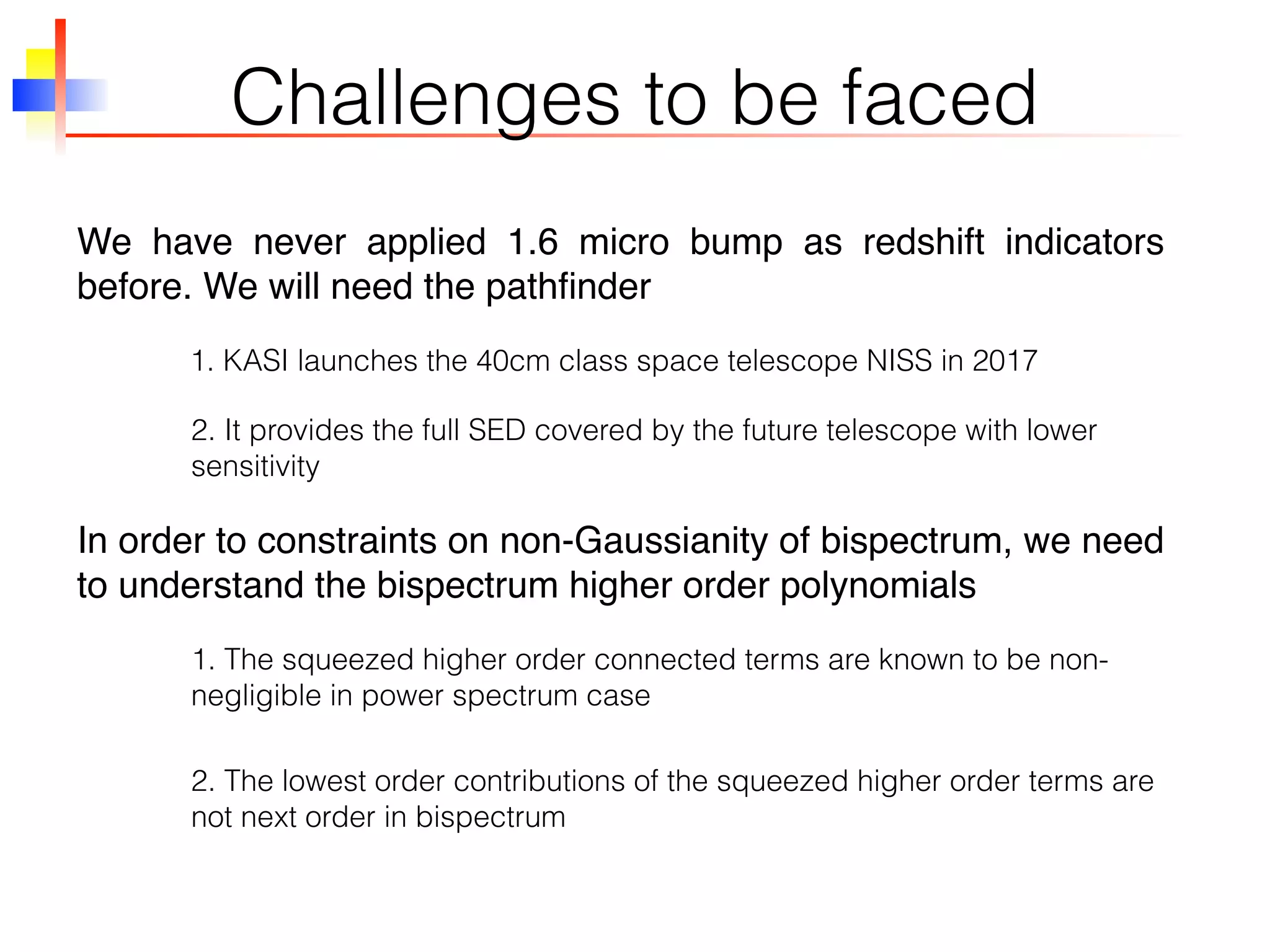 Challenges to be faced
We have never applied 1.6 micro bump as redshift indicators
before. We will need the pathﬁnder
1. KASI launches the 40cm class space telescope NISS in 2017
2. It provides the full SED covered by the future telescope with lower
sensitivity
In order to constraints on non-Gaussianity of bispectrum, we need
to understand the bispectrum higher order polynomials
1. The squeezed higher order connected terms are known to be non-
negligible in power spectrum case
2. The lowest order contributions of the squeezed higher order terms are
not next order in bispectrum
 