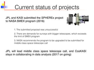 Current status of projects
JPL and KASI submitted the SPHEREx project
to NASA SMEX program (2016)
1. The submitted proposal was unsuccessful
2. There are demands for surveys with bigger telescopes, which exceeds
the limit of SMEX program
3. NASA recommends the program to be upgraded to be submitted for
middle class space telescope call
JPL will lead middle class space telescope call, and CosKASI
stays in collaborating in data analysis (2017 on going)
 