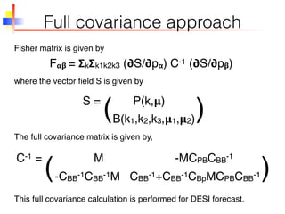 Full covariance approach
F 𝝰𝝱 = 𝝨k 𝝨k1k2k3 (𝞉S/𝞉p 𝝰) C-1 (𝞉S/𝞉p 𝝱)
S = P(k,𝛍)
(
C-1 = M -MCPBCBB-1
-CBB-1CBB-1M CBB-1+CBB-1CBpMCPBCBB-1
Fisher matrix is given by
where the vector ﬁeld S is given by
The full covariance matrix is given by,
This full covariance calculation is performed for DESI forecast.
B(k1,k2,k3,𝛍1,𝛍2))
( )
 