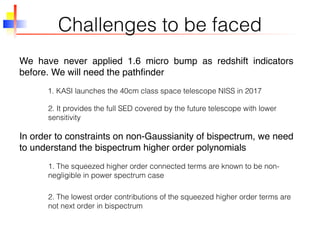 Challenges to be faced
We have never applied 1.6 micro bump as redshift indicators
before. We will need the pathﬁnder
1. KASI launches the 40cm class space telescope NISS in 2017
2. It provides the full SED covered by the future telescope with lower
sensitivity
In order to constraints on non-Gaussianity of bispectrum, we need
to understand the bispectrum higher order polynomials
1. The squeezed higher order connected terms are known to be non-
negligible in power spectrum case
2. The lowest order contributions of the squeezed higher order terms are
not next order in bispectrum
 