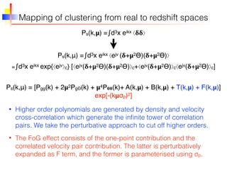 Mapping of clustering from real to redshift spaces
Ps(k,𝝻) = ∫d3x eikx ⟨𝛅𝛅⟩
Ps(k,μ) = ∫d3x eikx ⟨ejv (𝛅+𝝻2ϴ)(𝛅+𝝻2ϴ)⟩
• Higher order polynomials are generated by density and velocity
cross-correlation which generate the inﬁnite tower of correlation
pairs. We take the perturbative approach to cut off higher orders.
= ∫d3x eikx exp{⟨ejv⟩c} [⟨ejv(𝛅+𝝻2ϴ)(𝛅+𝝻2ϴ)⟩c+⟨ejv(𝛅+𝝻2ϴ)⟩c⟨ejv(𝛅+𝝻2ϴ)⟩c]
Ps(k,μ) = [Pgg(k) + 2𝝻2PgΘ(k) + 𝝻4P 𝛉𝛉(k)+ A(k,𝝻) + B(k,𝝻) + T(k,𝝻) + F(k,𝝻)]
exp[-(k𝝻σp)2]
• The FoG effect consists of the one-point contribution and the
correlated velocity pair contribution. The latter is perturbatively
expanded as F term, and the former is parameterised using σp.
 