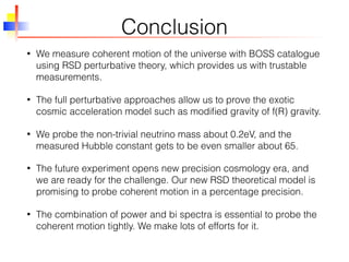 Conclusion
• We measure coherent motion of the universe with BOSS catalogue
using RSD perturbative theory, which provides us with trustable
measurements.
• The full perturbative approaches allow us to prove the exotic
cosmic acceleration model such as modiﬁed gravity of f(R) gravity.
• We probe the non-trivial neutrino mass about 0.2eV, and the
measured Hubble constant gets to be even smaller about 65.
• The future experiment opens new precision cosmology era, and
we are ready for the challenge. Our new RSD theoretical model is
promising to probe coherent motion in a percentage precision.
• The combination of power and bi spectra is essential to probe the
coherent motion tightly. We make lots of efforts for it.
 