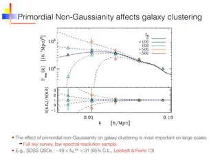 Primordial Non-Gaussianity affects galaxy clustering
• The effect of primordial non-Gaussianity on galaxy clustering is most important on large scales
➡ Full sky survey, low spectral resolution sample.
• E.g., SDSS QSOs : −49 < fNL
loc < 31 (95% C.L., Leistedt & Peiris 13)
 