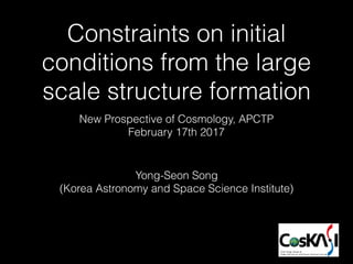 Constraints on initial
conditions from the large
scale structure formation
Yong-Seon Song
(Korea Astronomy and Space Science Institute)
New Prospective of Cosmology, APCTP
February 17th 2017
 