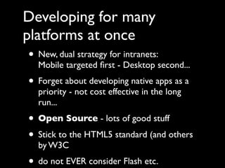 Developing for many
platforms at once
 • New, dual strategy for intranets:
    Mobile targeted ﬁrst - Desktop second...
 • Forget about developing native apps as a
    priority - not cost effective in the long
    run...
 • Open Source - lots of good stuff
 • Stick to the HTML5 standard (and others
    by W3C
 • do not EVER consider Flash etc.
 