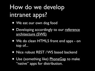 How do we develop
intranet apps?
 • We eat our own dog food
 • Developing accordingly to our reference
   architecture (SWE)
 • We do clean HTML5 front end apps - on
   top of...
 • Nice robust REST / WS based backend
 • Use (something like) PhoneGap to make
   “native” apps for distribution.
 