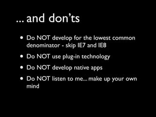 ... and don’ts
• Do NOT develop for the lowest common
  denominator - skip IE7 and IE8
• Do NOT use plug-in technology
• Do NOT develop native apps
• Do NOT listen to me... make up your own
  mind
 
