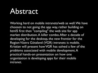 Abstract
Working hard on mobile intranets/web as well. We have
choosen to not going the app way, rather building on
html5 ﬁrst then "compiling" the web site for app
market distribution. A killer combo. After a decade of
developing for the desktop, the new frontier for the
Region Västra Götaland (VGR) intranets is mobile.
Kristian will present how VGR has solved a few of the
problems associated with mobile development. A
practical hands-on presentation on how one
organization is developing apps for their mobile
intranet.
 