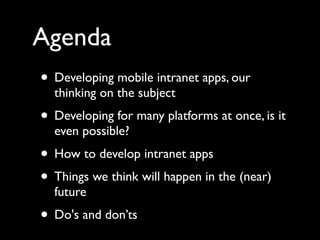 Agenda
• Developing mobile intranet apps, our
  thinking on the subject
• Developing for many platforms at once, is it
  even possible?
• How to develop intranet apps
• Things we think will happen in the (near)
  future
• Do's and don’ts
 