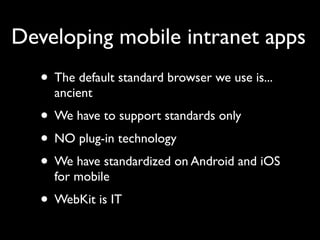 Developing mobile intranet apps
   • The default standard browser we use is...
     ancient
   • We have to support standards only
   • NO plug-in technology
   • We have standardized on Android and iOS
     for mobile
   • WebKit is IT
 