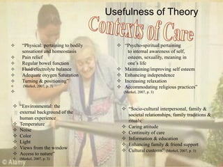 Usefulness of Theory
 ―Physical: pertaining to bodily
sensations and homeostasis
 Pain relief
 Regular bowel function
 Fluid/electrolyte balance
 Adequate oxygen Saturation
 Turning & positioning‖
 (Merkel, 2007, p. 3)

 ―Psycho-spiritual:pertaining
to internal awareness of self,
esteem, sexuality, meaning in
one‘s life
 Maintaining/improving self esteem
 Enhancing independence
 Increasing relaxation
 Accommodating religious practices‖
(Merkel, 2007, p. 3)
 ―Environmental: the
external background of the
human experience
 Temperature
 Noise
 Color
 Light
 Views from the window
 Access to nature‖
 (Merkel, 2007, p. 3)
 ―Socio-cultural interpersonal, family &
societal relationships, family traditions &
rituals:
 Caring attitude
 Continuity of care
 Information & education
 Enhancing family & friend support
 Cultural customs‖ (Merkel, 2007, p. 3)
 