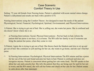 Case Scenerio:
Comfort Theory In Use
Setting: 72 year old female from Nursing home. Patient is admitted with acute mental status change.
Patient is dehydrated and results are back with a positive UTI.
Nursing Interventions using the Comfort Theory: Are designed to meet the needs of the patient
Physiological, Social, Financial, Psychological, Spiritual, Environmental, and Physical Interventions.
1) Patient: She is trying to get out of bed. She is yelling out, she wants her purse. She is confused and
she doesn‘t know where she is at.
a) Nursing Interventions: Social, Physical Interventions - Put her back in bed, inform the
patient that her purse is not here, it is at home. The RN calls her family to see if someone can
bring the patient her purse, when they come to visit
2) Patient: Again she is trying to get out of bed. She throws back the blankets and tries to sit up and
get out of bed. She continues to yell and beg for her cat, she wants to go home, and she can‘t find her
purse.
b) Nursing Interventions: Psychological, Physical Interventions The RN returns and has a purse
for her out of the lost and found and puts her back in bed. Patient is confused and does not
recognize anyone. Patient is concerned about getting her cats some food.. The RN speaks to her
about her cats and consoles her. She tells the patient that they are being care for and for her not
to worry and the RN stated, she will call her home and check on her cats for her. Patient seems
to calm down after that statement.
 