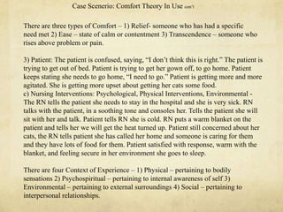 There are three types of Comfort – 1) Relief- someone who has had a specific
need met 2) Ease – state of calm or contentment 3) Transcendence – someone who
rises above problem or pain.
3) Patient: The patient is confused, saying, ―I don‘t think this is right.‖ The patient is
trying to get out of bed. Patient is trying to get her gown off, to go home. Patient
keeps stating she needs to go home, ―I need to go.‖ Patient is getting more and more
agitated. She is getting more upset about getting her cats some food.
c) Nursing Interventions: Psychological, Physical Interventions, Environmental -
The RN tells the patient she needs to stay in the hospital and she is very sick. RN
talks with the patient, in a soothing tone and consoles her. Tells the patient she will
sit with her and talk. Patient tells RN she is cold. RN puts a warm blanket on the
patient and tells her we will get the heat turned up. Patient still concerned about her
cats, the RN tells patient she has called her home and someone is caring for them
and they have lots of food for them. Patient satisfied with response, warm with the
blanket, and feeling secure in her environment she goes to sleep.
There are four Context of Experience – 1) Physical – pertaining to bodily
sensations 2) Psychospiritual – pertaining to internal awareness of self 3)
Environmental – pertaining to external surroundings 4) Social – pertaining to
interpersonal relationships.
Case Scenerio: Comfort Theory In Use con‘t
 