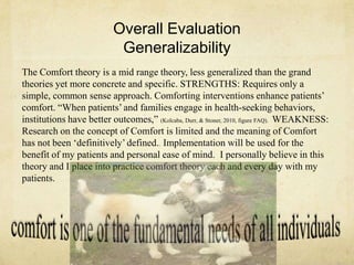 Overall Evaluation
Generalizability
The Comfort theory is a mid range theory, less generalized than the grand
theories yet more concrete and specific. STRENGTHS: Requires only a
simple, common sense approach. Comforting interventions enhance patients‘
comfort. ―When patients‘ and families engage in health-seeking behaviors,
institutions have better outcomes,‖ (Kolcaba, Durr, & Stoner, 2010, figure FAQ). WEAKNESS:
Research on the concept of Comfort is limited and the meaning of Comfort
has not been ‗definitively‘ defined.. Implementation will be used for the
benefit of my patients and personal ease of mind. I personally believe in this
theory and I place into practice comfort theory each and every day with my
patients.
 