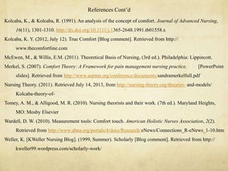 Kolcaba, K., & Kolcaba, R. (1991). An analysis of the concept of comfort. Journal of Advanced Nursing,
16(11), 1301-1310. http://dx.doi.org/10.1111/j.1365-2648.1991.tb01558.x
Kolcaba, K. Y. (2012, July 12). True Comfort [Blog comment]. Retrieved from http://
www.thecomfortline.com
McEwen, M., & Willis, E.M. (2011). Theoretical Basis of Nursing, (3rd ed.). Philadelphia: Lippincott.
Merkel, S. (2007). Comfort Theory: A Framework for pain management nursing practice. [PowerPoint
slides]. Retrieved from http://www.aspmn.org/conference/documents/sandramerkelfull.pdf
Nursing Theory. (2011). Retrieved July 14, 2013, from http://nursing-theory.org/theories- and-models/
Kolcaba-theory-of-
Tomey, A. M., & Alligood, M. R. (2010). Nursing theorists and their work. (7th ed.). Maryland Heights,
MO: Mosby Elsevier
Wardell, D. W. (2010). Measurement tools: Comfort touch. American Holistic Nurses Association, 2(2).
Retrieved from http://www.ahna.org/portals/4/docs/Research/eNews/Connections_R-eNews_1-10.htm
Weller, K. [KWeller Nursing Blog]. (1999, Summer). Scholarly [Blog comment]. Retrieved from http://
kweller99.wordpress.com/scholarly-work/
References Cont‘d
 