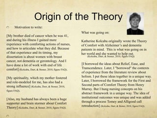 Origin of the Theory
What was going on:
Katherine Kolcaba originally wrote the Theory
of Comfort with Alzheimer‘s and dementia
patients in mind. This is what was going on in
her world and she wanted to help out.
[I borrowed the ideas about Relief, Ease, and
Transcendence. Later, I "borrowed" the contexts
of experience from the literature review about
holism. I put these ideas together in a unique way.
Later, I borrowed the framework for the First and
Second parts of Comfort Theory from Henry
Murray. But I hung nursing concepts on his
abstract framework in a unique way. The idea of
institutional outcomes was unique and was added
through a process Tomey and Alligood call
retroduction] (Kolcaba, Durr, & Stoner, 2010, figure FAQ).
Motivation to write:
[My brother died of cancer when he was 41,
and during his illness I gained more
experience with comforting actions of nurses,
and how to articulate what they did. Because
of that experience and its timing, my
dissertation is about women with breast
cancer, not dementia or gerontology. And I
have done a lot of work with end of life
comfort] (Kolcaba, Durr, & Stoner, 2010, figure FAQ).
[My spirituality, which my mother fostered
and role-modeled for me, has also had a
strong influence] (Kolcaba, Durr, & Stoner, 2010,
figure FAQ).
[Also, my husband has always been a huge
supporter and brain stormer about Comfort
Theory] (Kolcaba, Durr, & Stoner, 2010, figure FAQ).
.
(Kolcaba, Durr, & Stoner, 2010, figure FAQ)
 